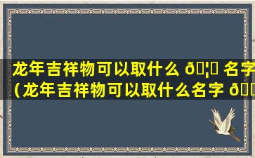 龙年吉祥物可以取什么 🦄 名字（龙年吉祥物可以取什么名字 🌲 好听）